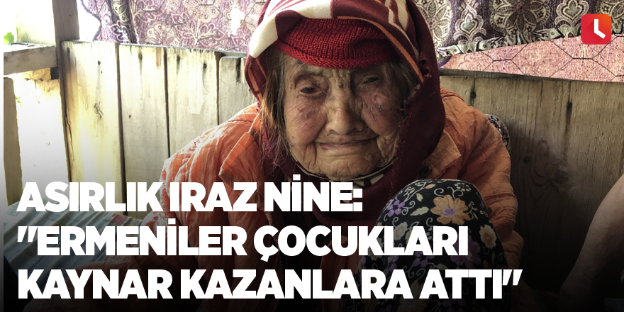 Asırlık Iraz nine: "Ermeniler çocukları kaynar kazanlara attı"