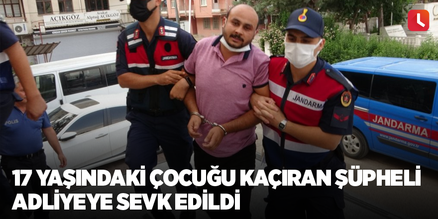 17 yaşındaki çocuğu kaçıran şüpheli adliyeye sevk edildi