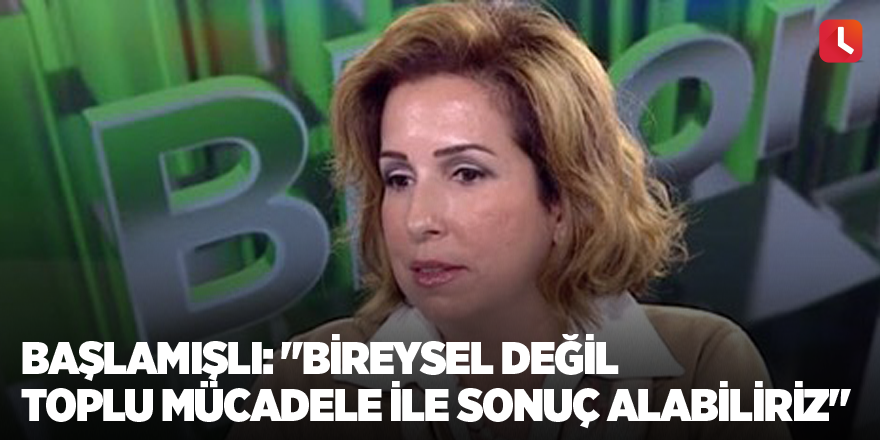 Başlamışlı: "Bireysel değil toplu mücadele ile sonuç alabiliriz"