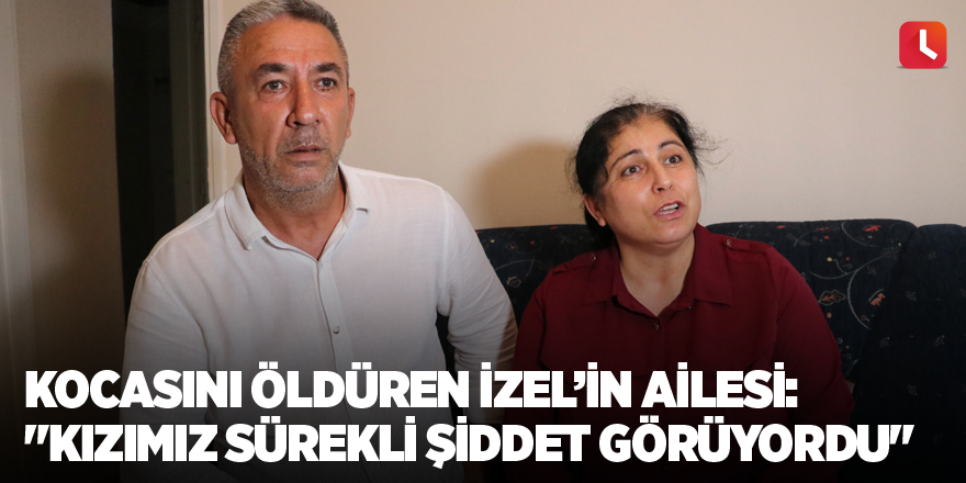 Kocasını öldüren İzel’in ailesi: "Kızımız sürekli şiddet görüyordu"