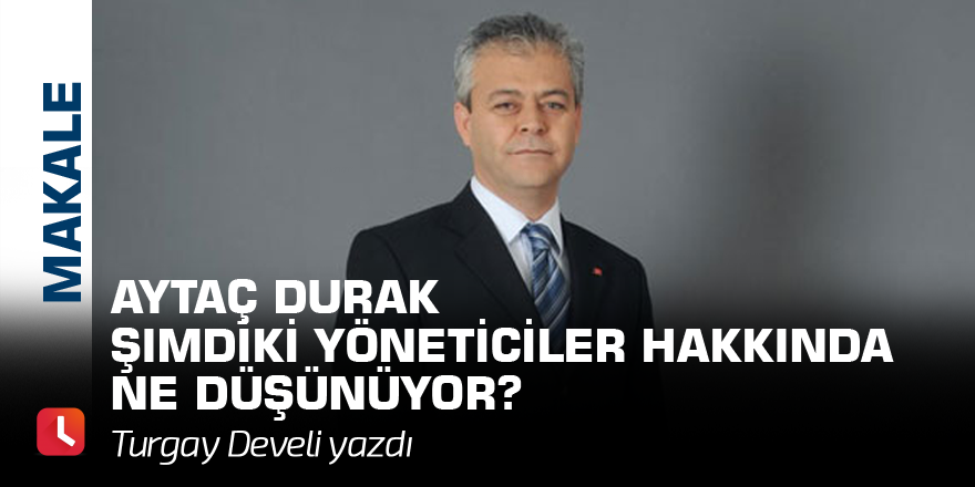 Aytaç Durak Şimdiki Yöneticiler Hakkında Ne Düşünüyor?