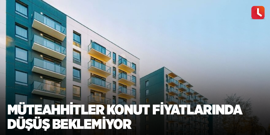 Müteahhitler konut fiyatlarında düşüş beklemiyor