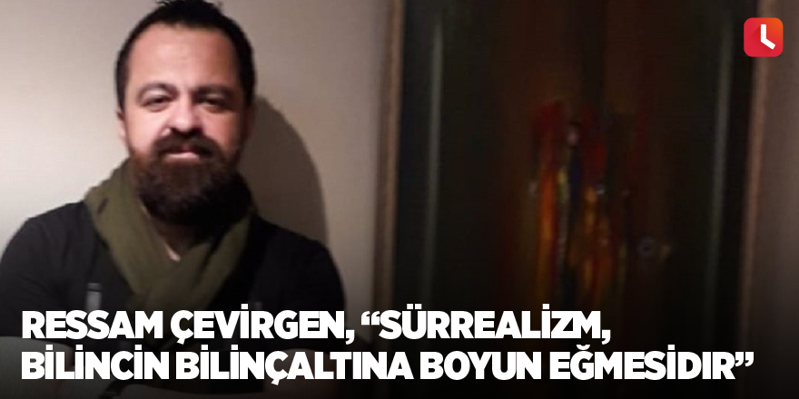 Ressam Çevirgen, “Sürrealizm, bilincin bilinçaltına boyun eğmesidir”