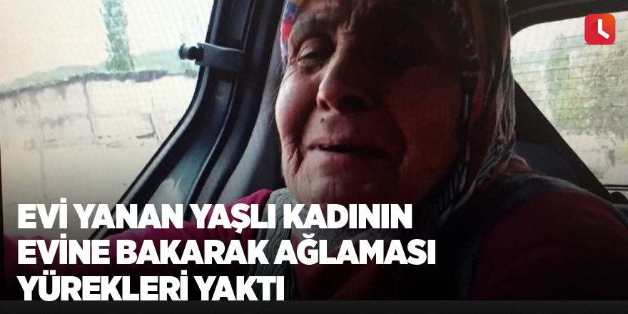 Evi yanan yaşlı kadının evine bakarak ağlaması yürekleri yaktı