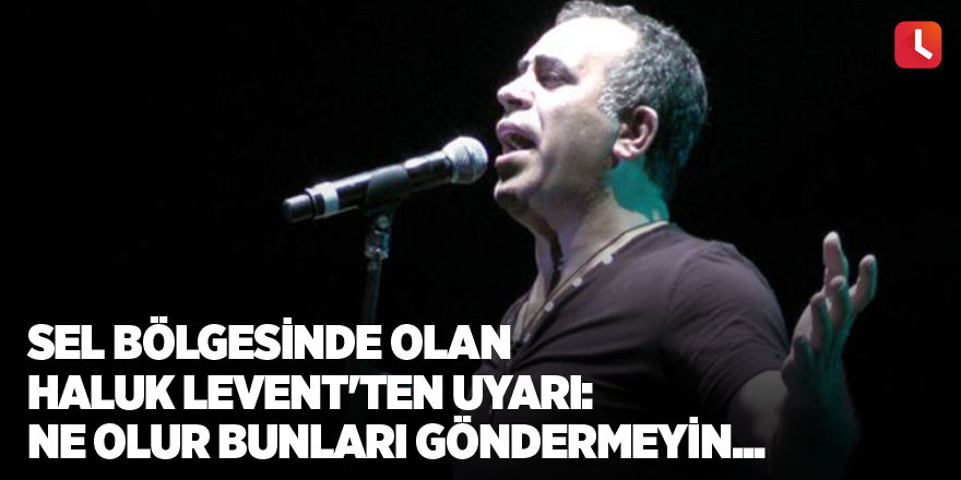 Sel bölgesinde olan Haluk Levent'ten uyarı: Ne olur bunları göndermeyin...