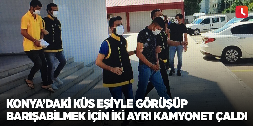 Konya’daki küs eşiyle görüşüp barışabilmek için iki ayrı kamyonet çaldı