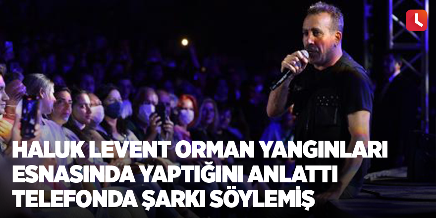 Haluk Levent orman yangınları esnasında yaptığını anlattı Telefonda şarkı söylemiş