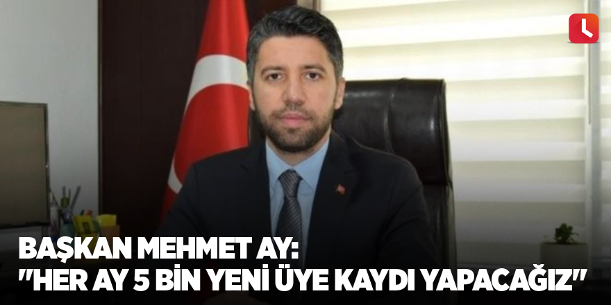 Başkan Mehmet Ay:  "Her ay 5 bin yeni üye kaydı yapacağız"