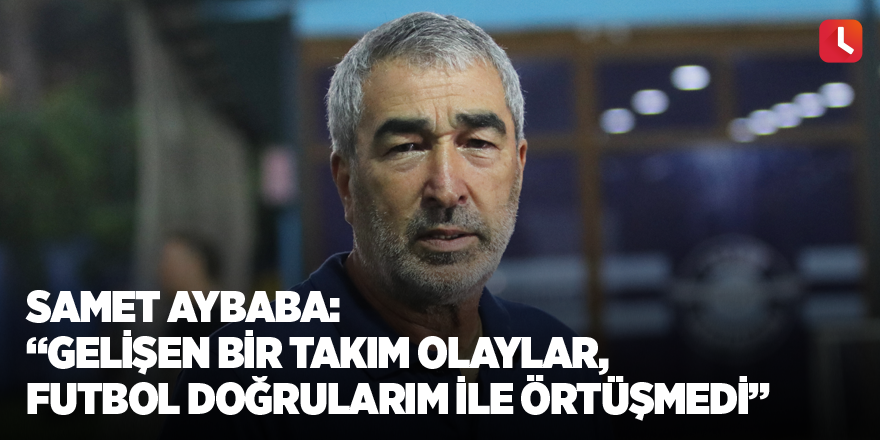 Samet Aybaba: “Gelişen bir takım olaylar, futbol doğrularım ile örtüşmedi”