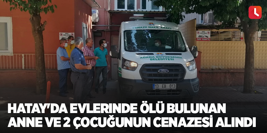 Hatay'da evlerinde ölü bulunan anne ve 2 çocuğunun cenazesi alındı