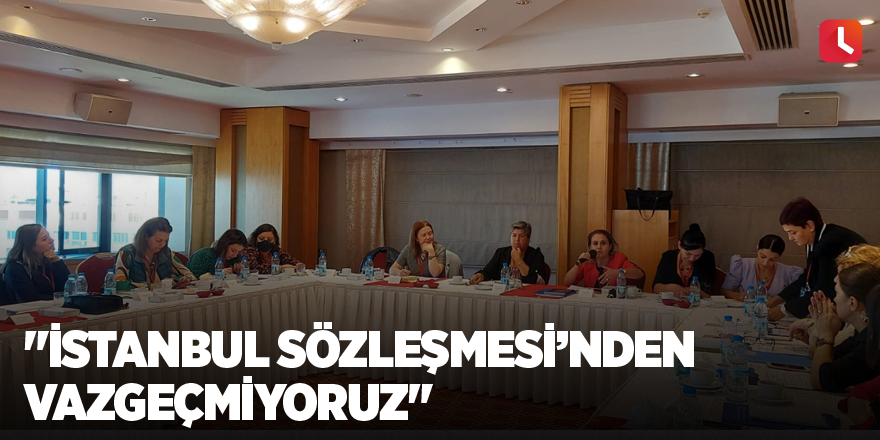 "İstanbul Sözleşmesi’nden vazgeçmiyoruz"