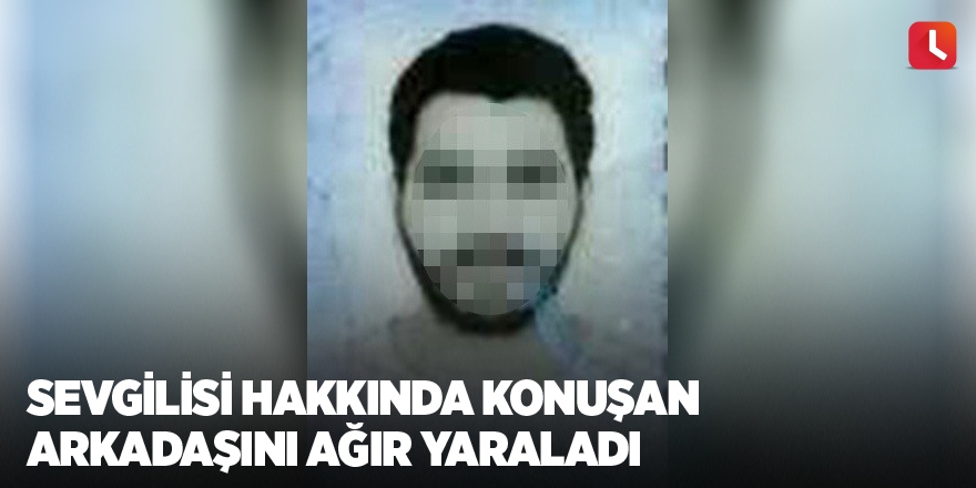 Sevgilisi hakkında konuşan arkadaşını ağır yaraladı