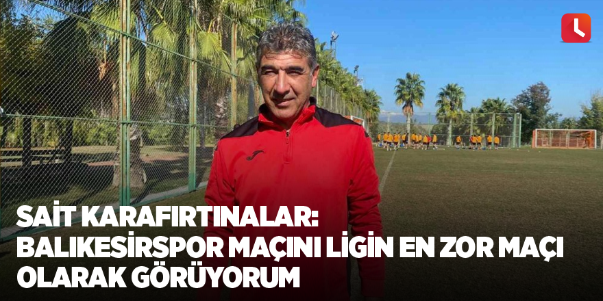 Sait Karafırtınalar: “Balıkesirspor maçını ligin en zor maçı olarak görüyorum”