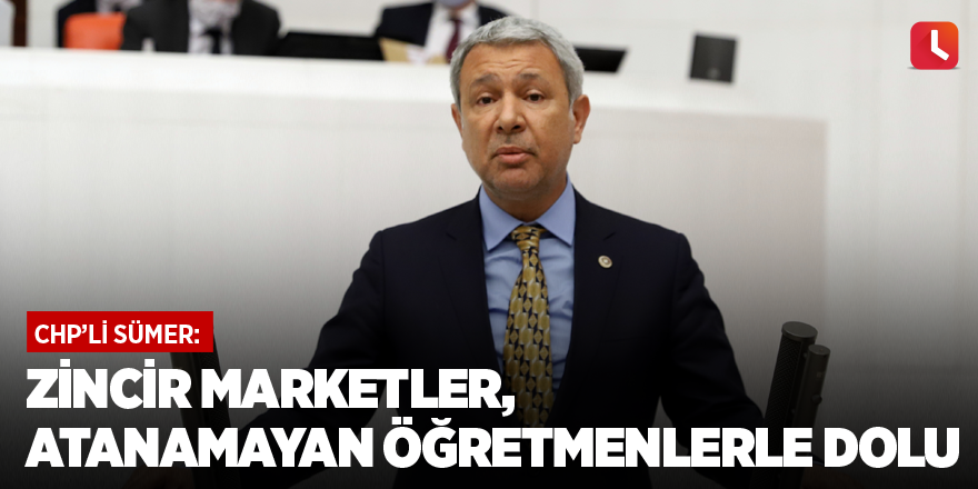 CHP'li Sümer: Zincir marketler, atanamayan öğretmenlerle dolu