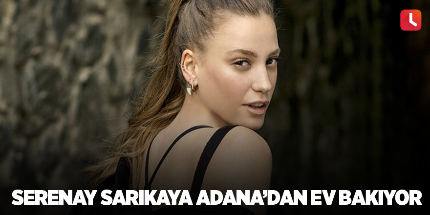 Serenay Sarıkaya Adana’dan ev bakıyor