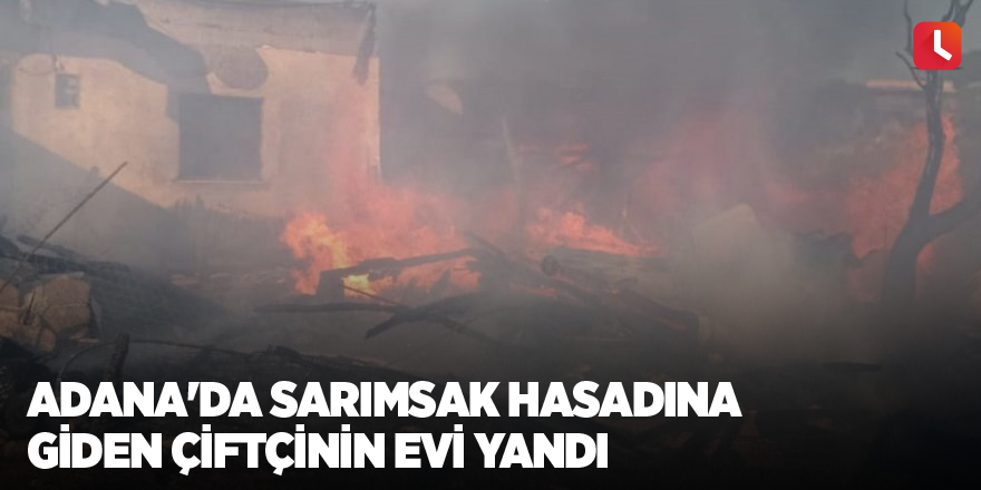 Adana'da sarımsak hasadına giden çiftçinin evi yandı