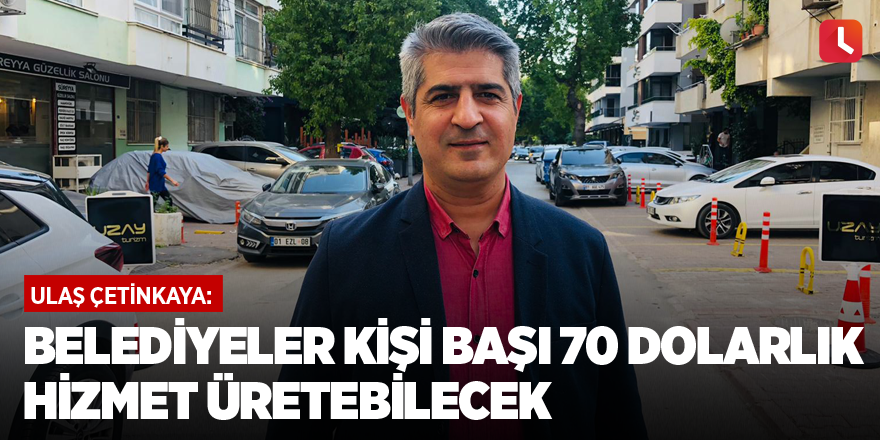 Ulaş Çetinkaya: Belediyeler kişi başı 70 dolarlık hizmet üretebilecek