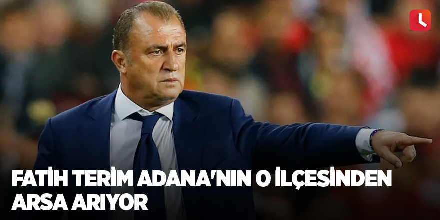 Fatih Terim Adana'nın o ilçesinden arsa arıyor