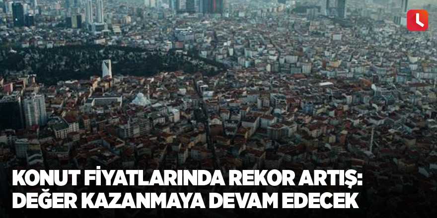 Konut fiyatlarında rekor artış: Değer kazanmaya devam edecek