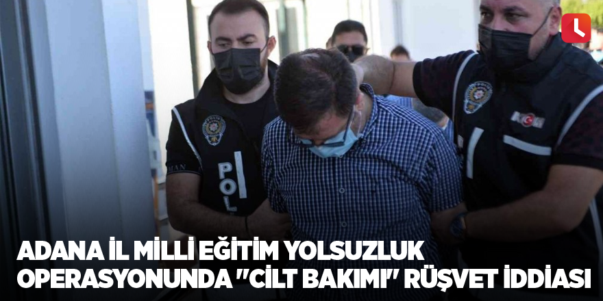 Adana İl Milli Eğitim yolsuzluk operasyonunda "cilt bakımı" rüşvet iddiası