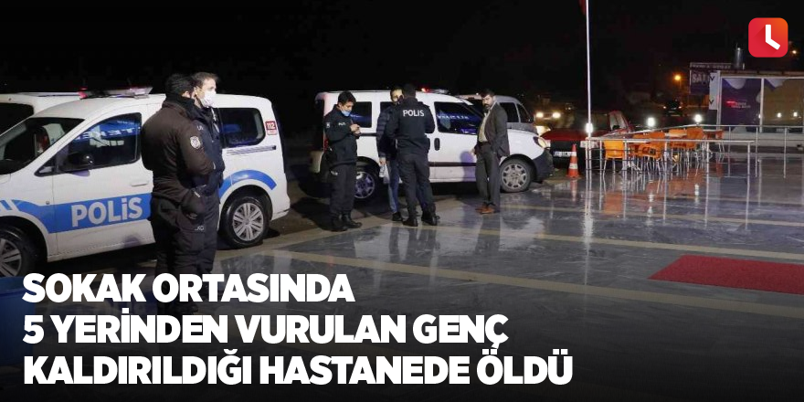 Sokak ortasında 5 yerinden vurulan genç kaldırıldığı hastanede öldü