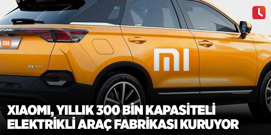 Xiaomi, yıllık 300 bin kapasiteli elektrikli araç fabrikası kuruyor