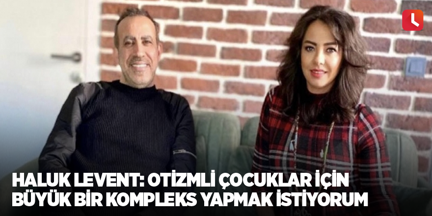 Haluk Levent: Otizmli çocuklar için büyük bir kompleks yapmak istiyorum