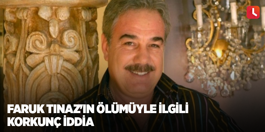 Faruk Tınaz'ın ölümüyle ilgili korkunç iddia