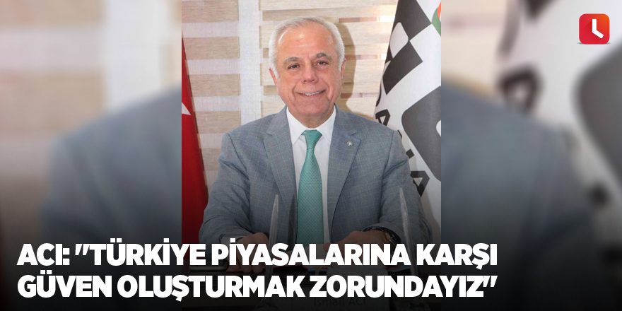 Acı: "Türkiye piyasalarına karşı güven oluşturmak zorundayız"