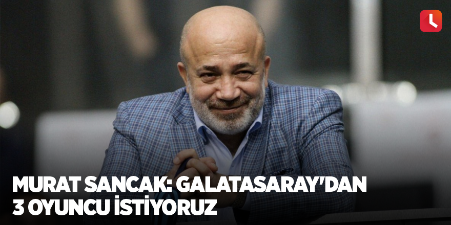 Murat Sancak: Galatasaray'dan 3 oyuncu istiyoruz