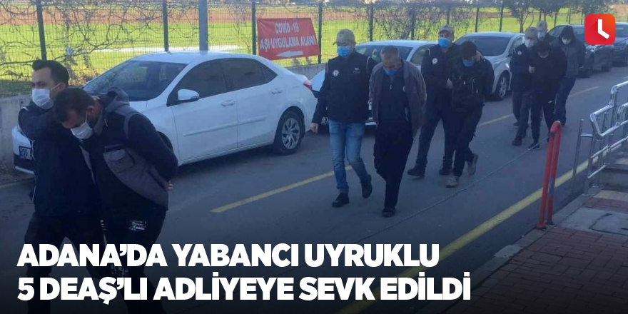 Adana’da yabancı uyruklu 5 DEAŞ’lı adliyeye sevk edildi