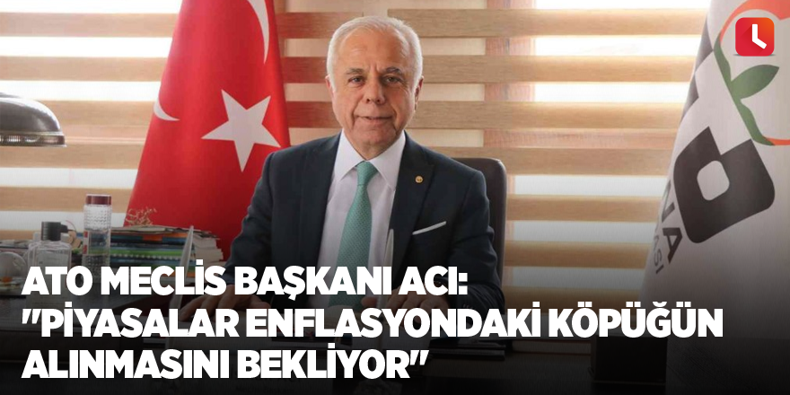 ATO Meclis Başkanı Acı: "Piyasalar enflasyondaki köpüğün alınmasını bekliyor"