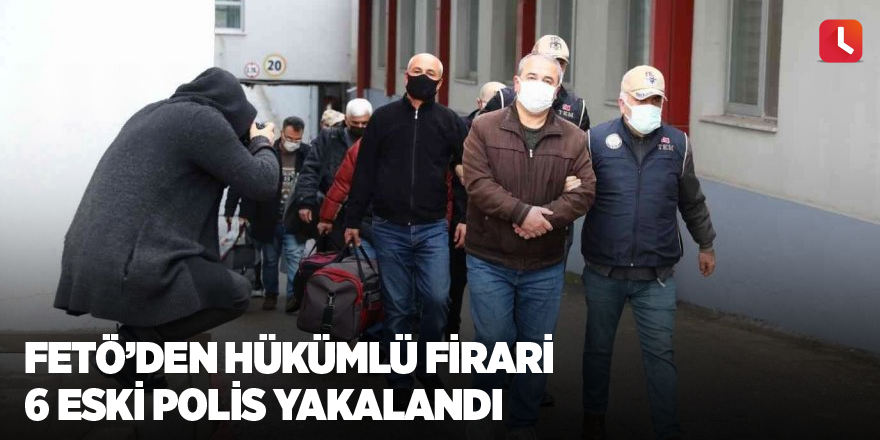 FETÖ’den hükümlü firari 6 eski polis yakalandı