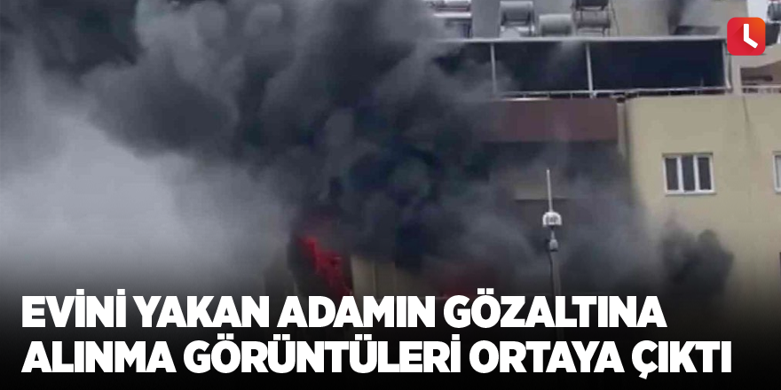 Evini yakan adamın gözaltına alınma görüntüleri ortaya çıktı