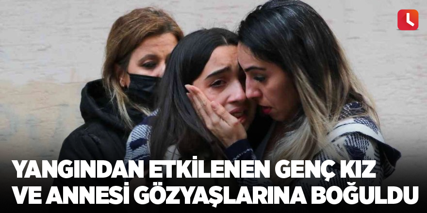 Yangından etkilenen genç kız ve annesi gözyaşlarına boğuldu