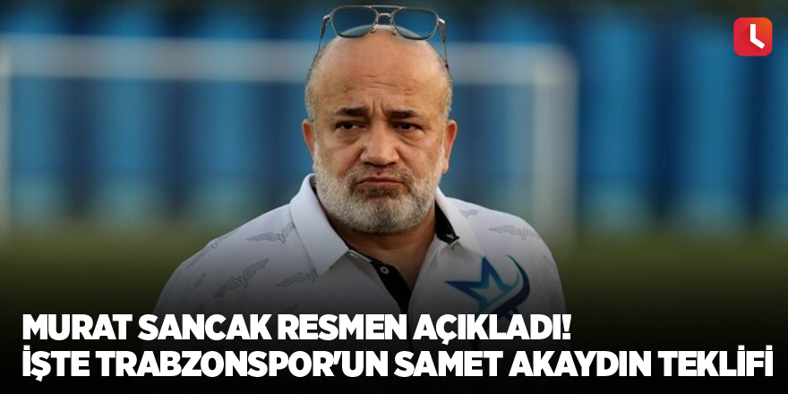 Murat Sancak resmen açıkladı! İşte Trabzonspor'un Samet Akaydın teklifi