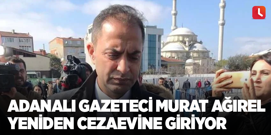 Adanalı gazeteci Murat Ağırel yeniden cezaevine giriyor