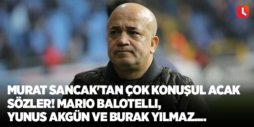 Murat Sancak'tan çok konuşulacak sözler! Mario Balotelli, Yunus Akgün ve Burak Yılmaz....