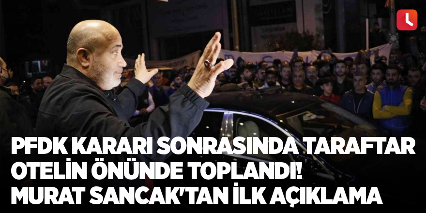 PFDK kararı sonrasında taraftar otelin önünde toplandı! Murat Sancak'tan ilk açıklama