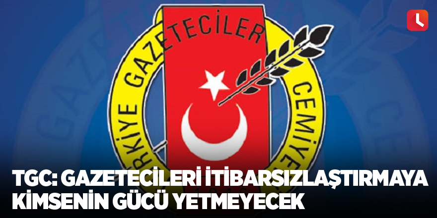 TGC: Gazetecileri itibarsızlaştırmaya kimsenin gücü yetmeyecek