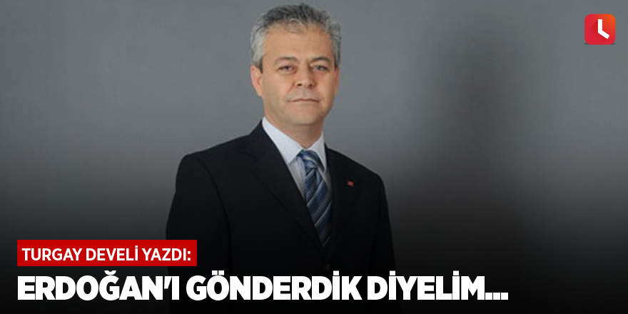 Erdoğan'ı gönderdik diyelim...