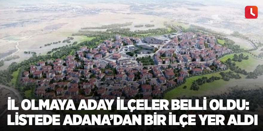 İl olmaya aday ilçeler belli oldu: Listede Adana’dan bir ilçe yer aldı