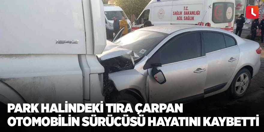 Park halindeki tıra çarpan otomobilin sürücüsü hayatını kaybetti