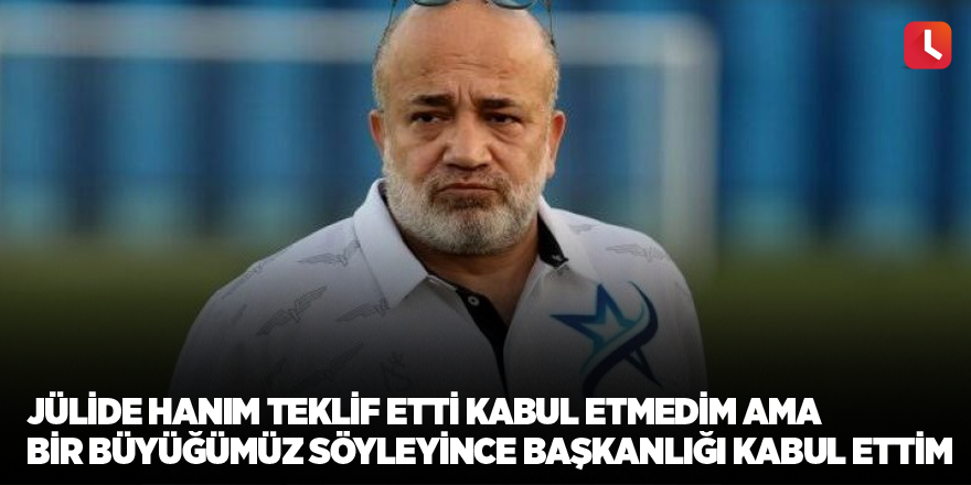 Jülide Hanım teklif etti kabul etmedim ama bir büyüğümüz söyleyince başkanlığı kabul ettim