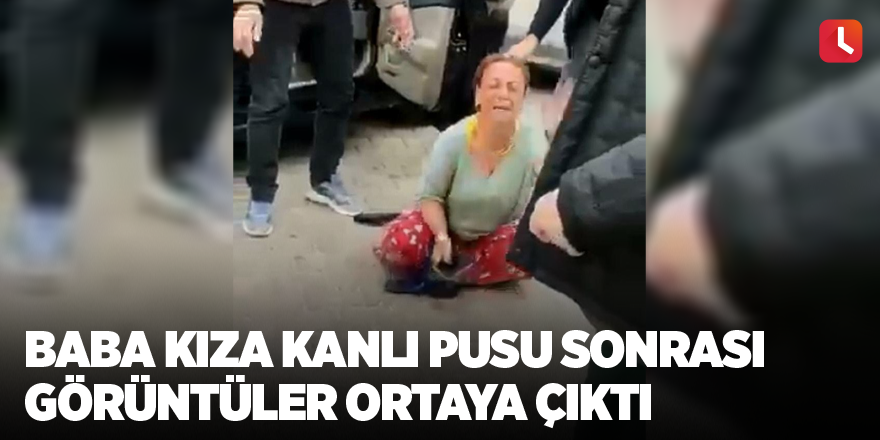 Baba kıza kanlı pusu sonrası görüntüler ortaya çıktı