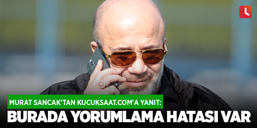 Murat Sancak'tan kucuksaat.com'a yanıt: Burada yorumlama hatası var