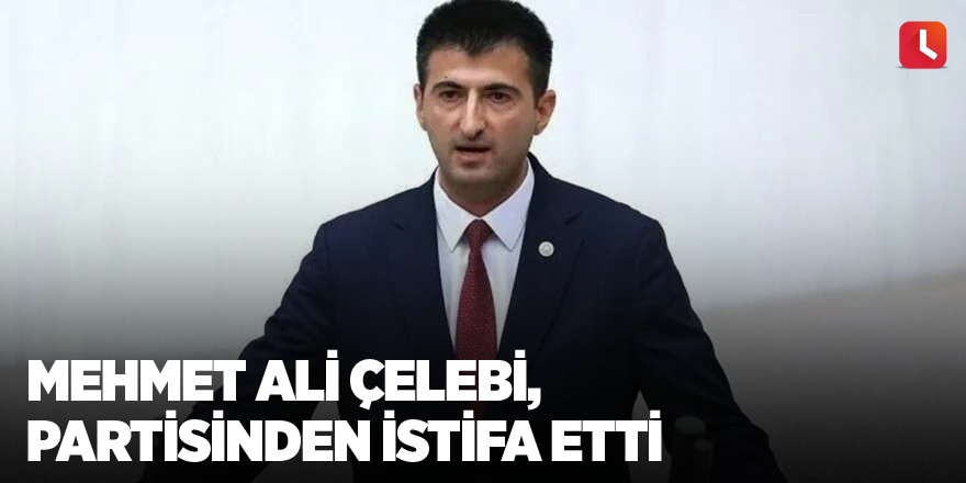 Mehmet Ali Çelebi, partisinden istifa etti