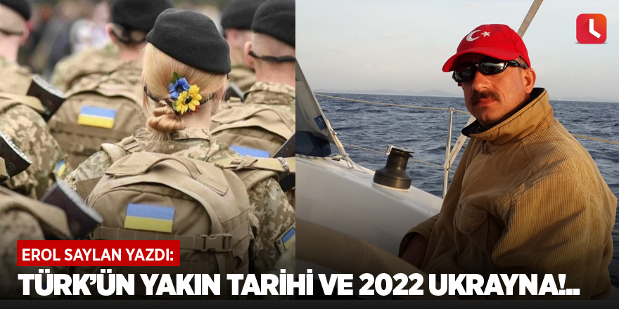 Türk’ün Yakın Tarihi ve 2022 Ukrayna!..