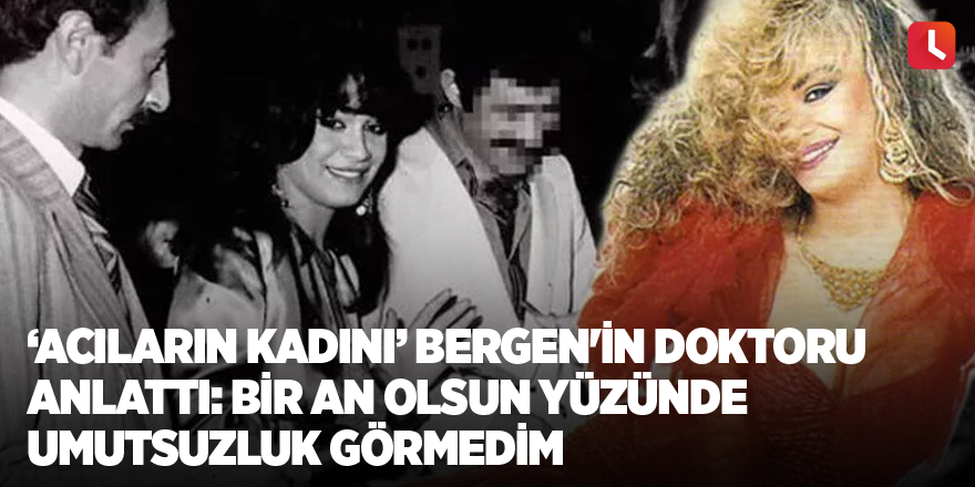 ‘Acıların Kadını’ Bergen'in doktoru anlattı: Bir an olsun yüzünde umutsuzluk görmedim