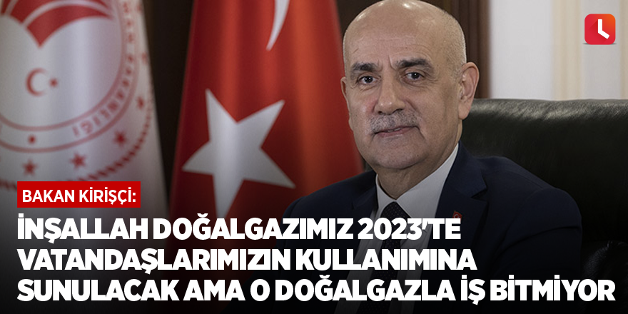 Bakan Kirişçi: İnşallah doğalgazımız 2023'te vatandaşlarımızın kullanımına sunulacak ama o doğalgazla iş bitmiyor